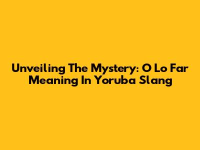 Unveiling The Mystery: 'O Lo Far' Meaning In Yoruba Slang