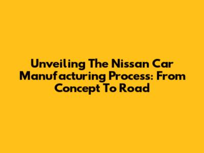 Unveiling The Nissan Car Manufacturing Process: From Concept To Road