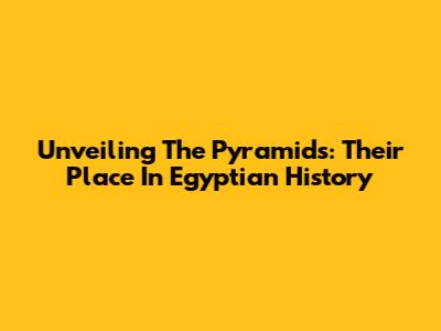 Unveiling The Pyramids: Their Place In Egyptian History