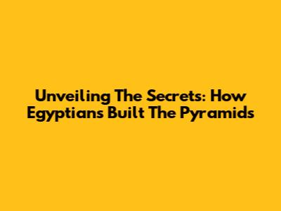Unveiling The Secrets: How Egyptians Built The Pyramids