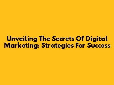 Unveiling The Secrets Of Digital Marketing: Strategies For Success