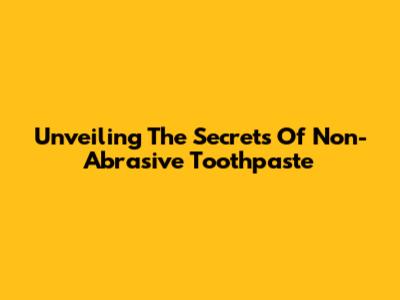 Unveiling The Secrets Of Non-Abrasive Toothpaste