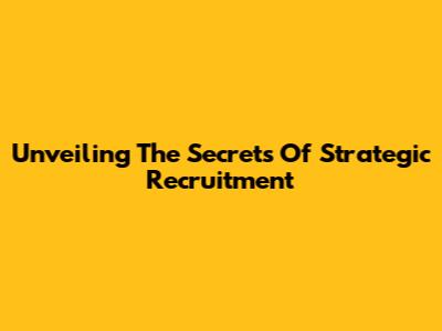 Unveiling The Secrets Of Strategic Recruitment