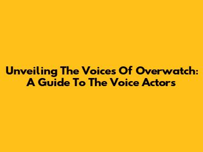 Unveiling The Voices Of Overwatch: A Guide To The Voice Actors