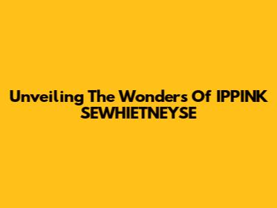 Unveiling The Wonders Of IPPINK SEWHIETNEYSE