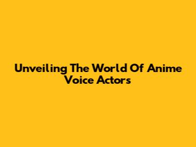 Unveiling The World Of Anime Voice Actors
