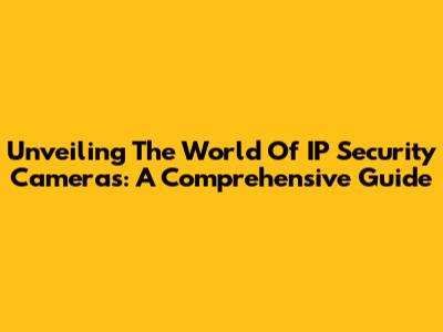 Unveiling The World Of IP Security Cameras: A Comprehensive Guide