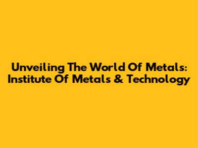 Unveiling The World Of Metals: Institute Of Metals & Technology