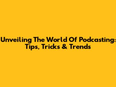 Unveiling The World Of Podcasting: Tips, Tricks & Trends