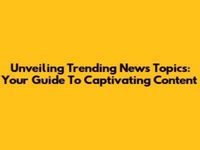 Unveiling Trending News Topics: Your Guide To Captivating Content