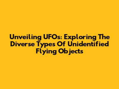 Unveiling UFOs: Exploring The Diverse Types Of Unidentified Flying Objects