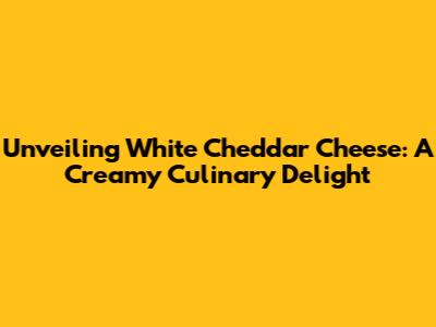 Unveiling White Cheddar Cheese: A Creamy Culinary Delight
