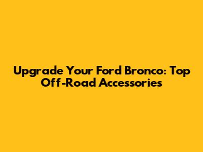 Upgrade Your Ford Bronco: Top Off-Road Accessories