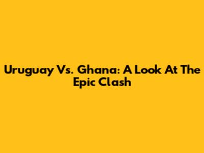 Uruguay Vs. Ghana: A Look At The Epic Clash