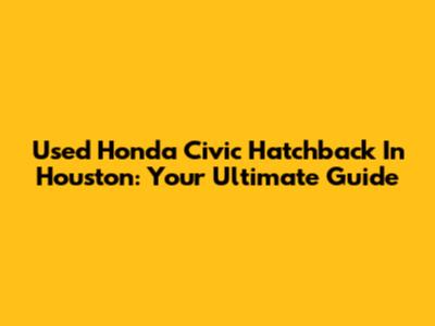 Used Honda Civic Hatchback In Houston: Your Ultimate Guide