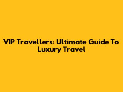 VIP Travellers: Ultimate Guide To Luxury Travel