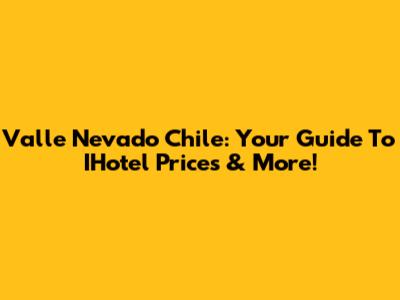 Valle Nevado Chile: Your Guide To IHotel Prices & More!