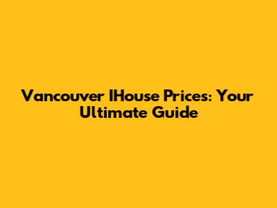 Vancouver IHouse Prices: Your Ultimate Guide