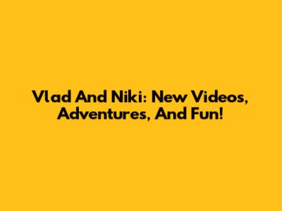 Vlad And Niki: New Videos, Adventures, And Fun!