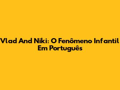 Vlad And Niki: O Fenômeno Infantil Em Português