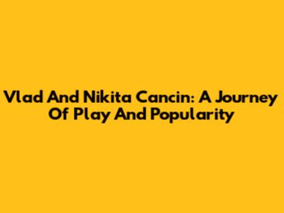 Vlad And Nikita Cancin: A Journey Of Play And Popularity