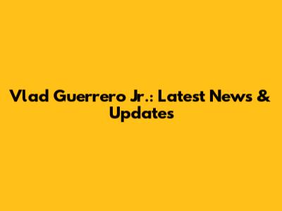 Vlad Guerrero Jr.: Latest News & Updates