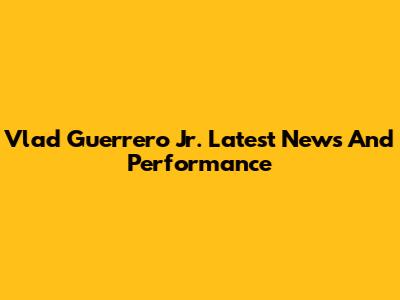 Vlad Guerrero Jr. Latest News And Performance