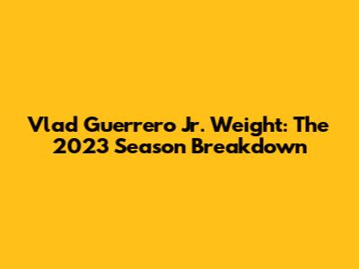 Vlad Guerrero Jr. Weight: The 2023 Season Breakdown