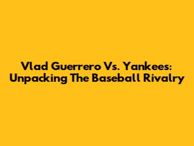 Vlad Guerrero Vs. Yankees: Unpacking The Baseball Rivalry