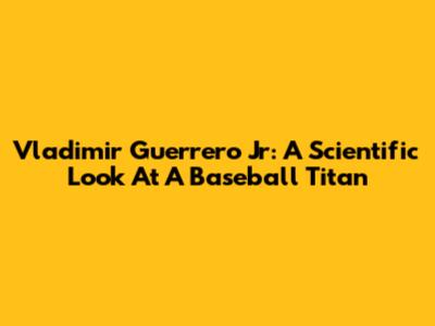 Vladimir Guerrero Jr: A Scientific Look At A Baseball Titan