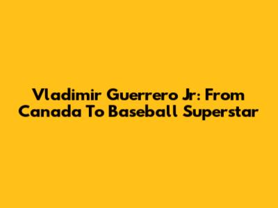 Vladimir Guerrero Jr: From Canada To Baseball Superstar