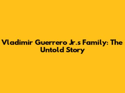 Vladimir Guerrero Jr.'s Family: The Untold Story