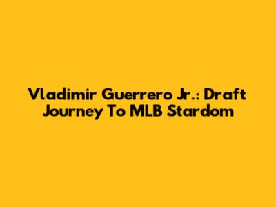 Vladimir Guerrero Jr.: Draft Journey To MLB Stardom