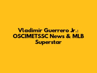 Vladimir Guerrero Jr.: OSCIMETSSC News & MLB Superstar