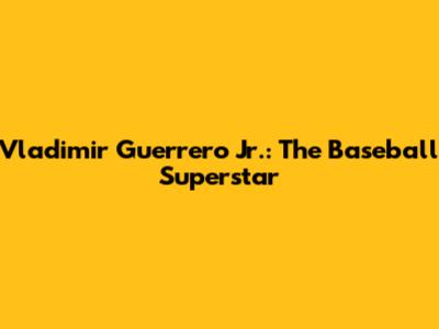 Vladimir Guerrero Jr.: The Baseball Superstar