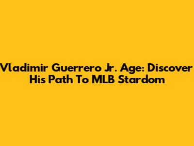 Vladimir Guerrero Jr. Age: Discover His Path To MLB Stardom