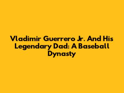 Vladimir Guerrero Jr. And His Legendary Dad: A Baseball Dynasty