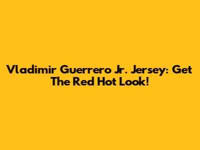 Vladimir Guerrero Jr. Jersey: Get The Red Hot Look!