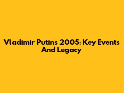 Vladimir Putin's 2005: Key Events And Legacy