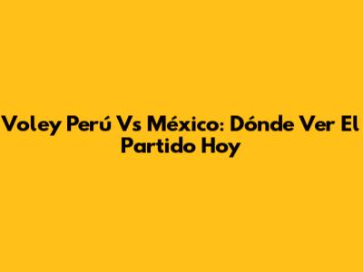 Voley Perú Vs México: Dónde Ver El Partido Hoy