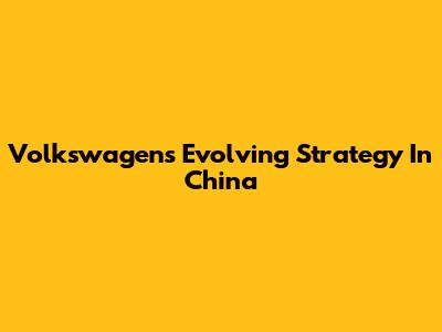 Volkswagen's Evolving Strategy In China