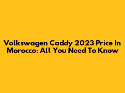 Volkswagen Caddy 2023 Price In Morocco: All You Need To Know