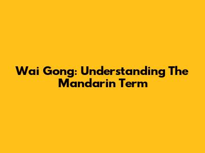 Wai Gong: Understanding The Mandarin Term