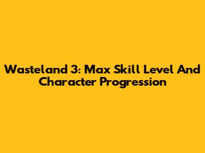 Wasteland 3: Max Skill Level And Character Progression