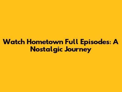 Watch Hometown Full Episodes: A Nostalgic Journey