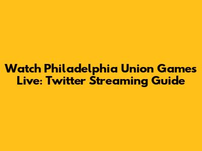 Watch Philadelphia Union Games Live: Twitter Streaming Guide