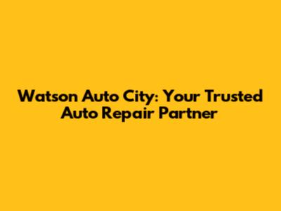 Watson Auto City: Your Trusted Auto Repair Partner