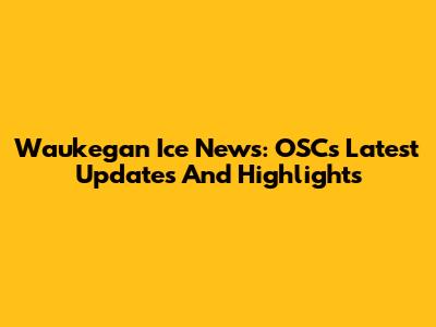 Waukegan Ice News: OSC's Latest Updates And Highlights