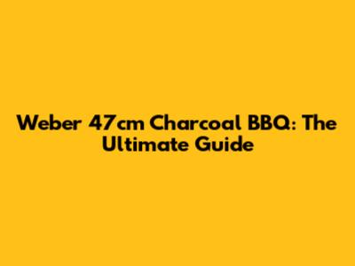 Weber 47cm Charcoal BBQ: The Ultimate Guide