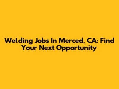 Welding Jobs In Merced, CA: Find Your Next Opportunity